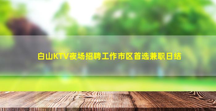 白山KTV夜场招聘工作市区首选兼职日结